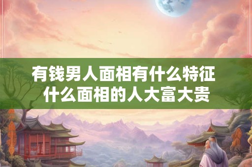 有钱男人面相有什么特征 什么面相的人大富大贵