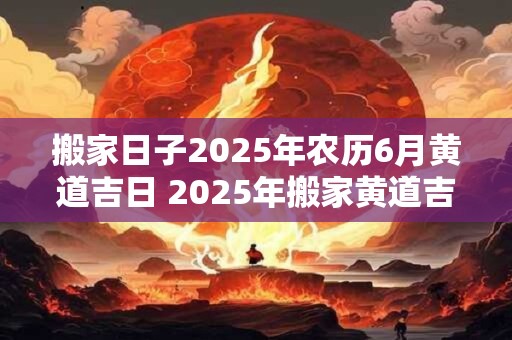 搬家日子2025年农历6月黄道吉日 2025年搬家黄道吉日是哪一天
