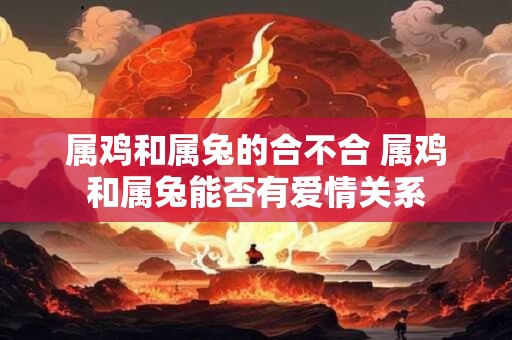 属鸡和属兔的合不合 属鸡和属兔能否有爱情关系