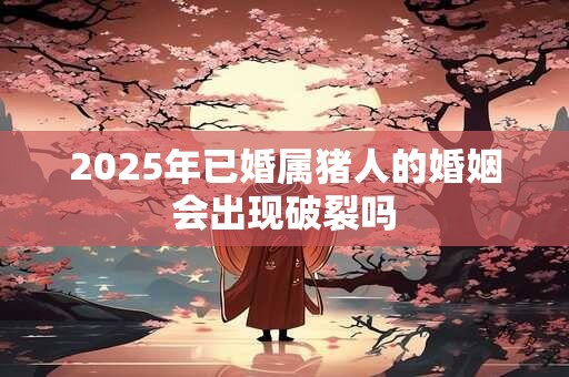 2025年已婚属猪人的婚姻会出现破裂吗