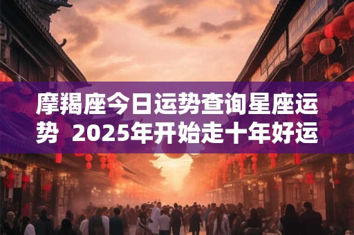 摩羯座今日运势查询星座运势  2025年开始走十年好运的星座
