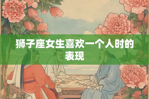 狮子座女生喜欢一个人时的表现