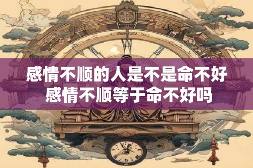 感情不顺的人是不是命不好 感情不顺等于命不好吗