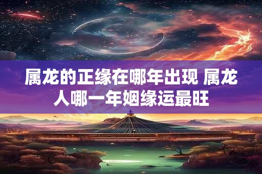 属龙的正缘在哪年出现 属龙人哪一年姻缘运最旺