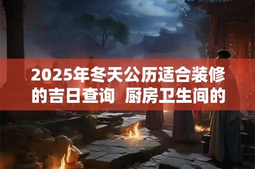 2025年冬天公历适合装修的吉日查询  厨房卫生间的风水禁忌