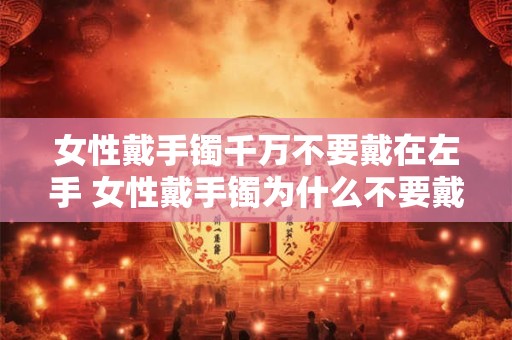 女性戴手镯千万不要戴在左手 女性戴手镯为什么不要戴在左手