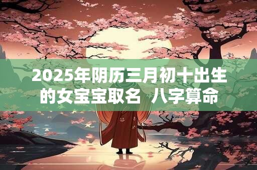 2025年阴历三月初十出生的女宝宝取名  八字算命