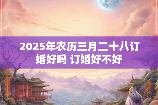 2025年农历三月二十八订婚好吗 订婚好不好