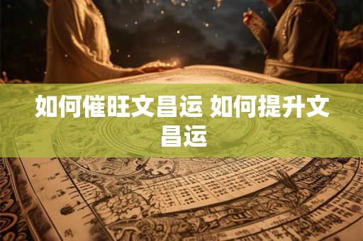 如何催旺文昌运 如何提升文昌运