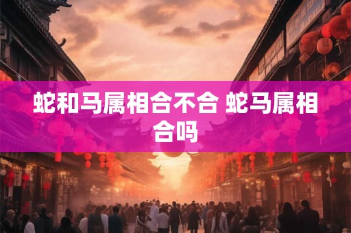 蛇和马属相合不合 蛇马属相合吗