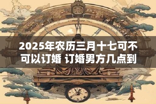 2025年农历三月十七可不可以订婚 订婚男方几点到