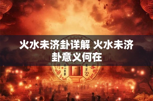 火水未济卦详解 火水未济卦意义何在