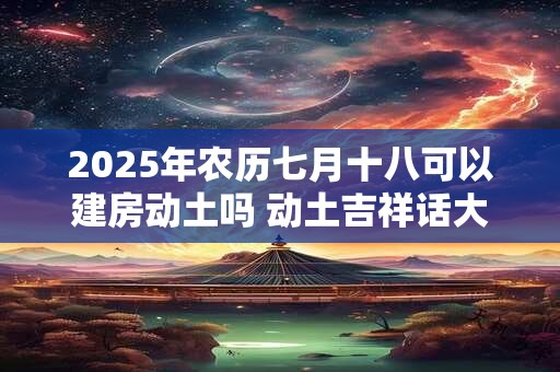 2025年农历七月十八可以建房动土吗 动土吉祥话大全 2025年农历七月十八可以建房动土吗 动土吉祥话大全