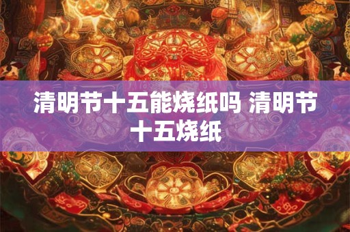 清明节十五能烧纸吗 清明节十五烧纸