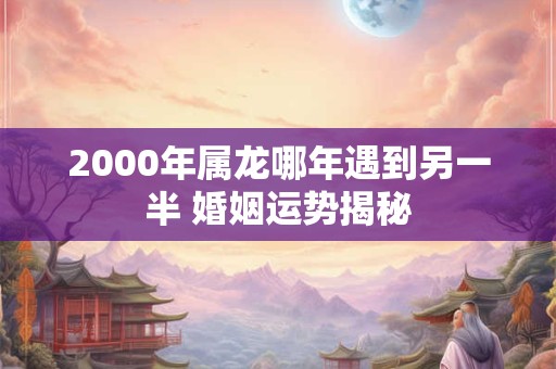 2000年属龙哪年遇到另一半 婚姻运势揭秘