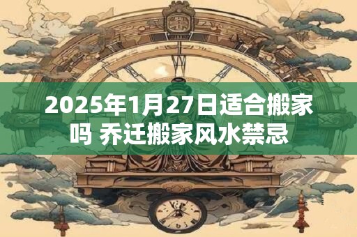 2025年1月27日适合搬家吗 乔迁搬家风水禁忌