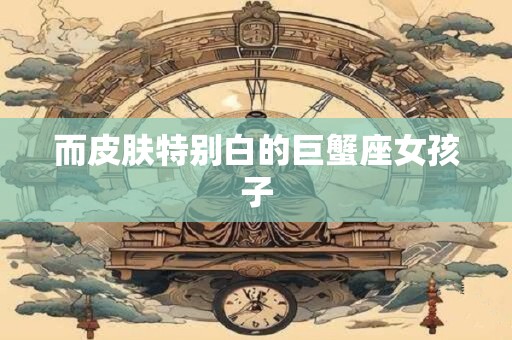 详细阅读:而皮肤特别白的巨蟹座女孩子 而皮肤特别白的巨蟹座女孩子