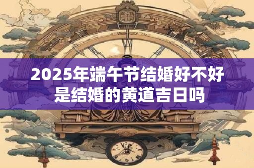 2025年端午节结婚好不好 是结婚的黄道吉日吗