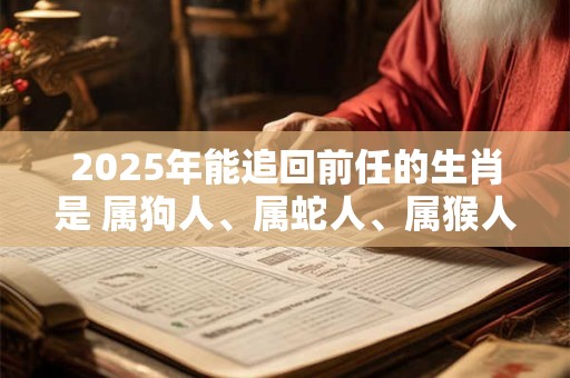 2025年能追回前任的生肖是 属狗人、属蛇人、属猴人
