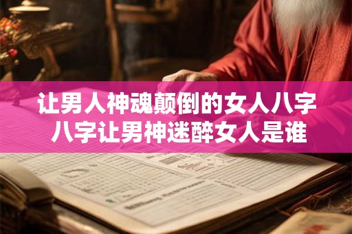 让男人神魂颠倒的女人八字 八字让男神迷醉女人是谁