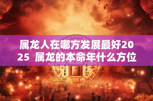 属龙人在哪方发展最好2025  属龙的本命年什么方位最旺财