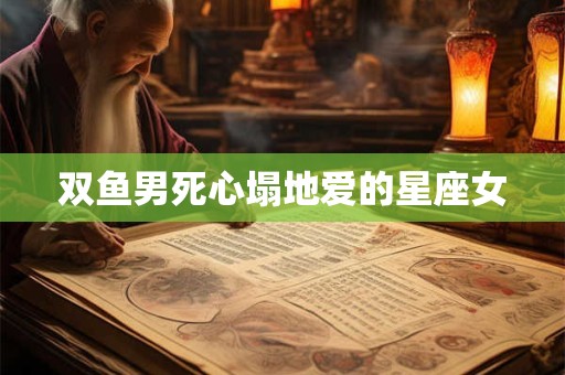 双鱼男死心塌地爱的星座女