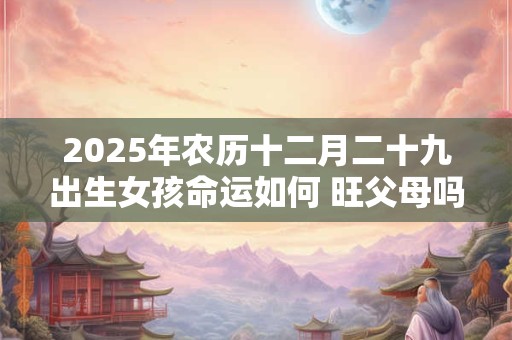 2025年农历十二月二十九出生女孩命运如何 旺父母吗