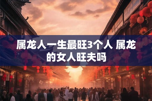 属龙人一生最旺3个人 属龙的女人旺夫吗