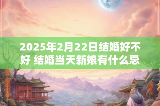 2025年2月22日结婚好不好 结婚当天新娘有什么忌讳 2025年2月22日结婚好不好 结婚当天新娘有什么忌讳