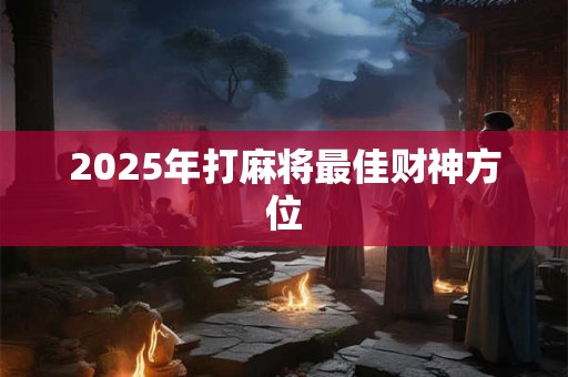 2025年打麻将最佳财神方位