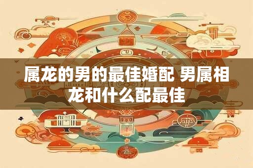 属龙的男的最佳婚配 男属相龙和什么配最佳