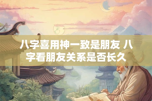 八字喜用神一致是朋友 八字看朋友关系是否长久