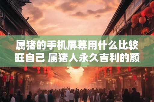 属猪的手机屏幕用什么比较旺自己 属猪人永久吉利的颜色