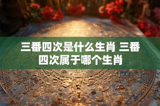三番四次是什么生肖 三番四次属于哪个生肖