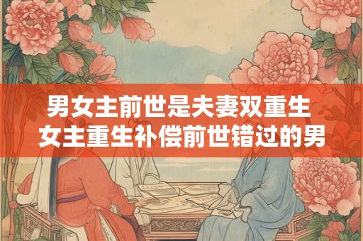 男女主前世是夫妻双重生 女主重生补偿前世错过的男主