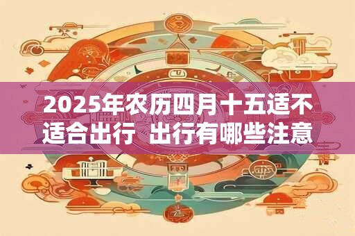 2025年农历四月十五适不适合出行  出行有哪些注意事项