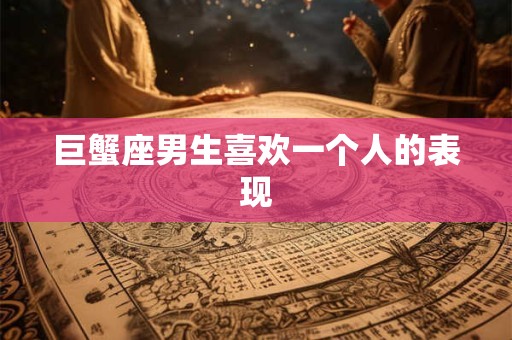 巨蟹座男生喜欢一个人的表现