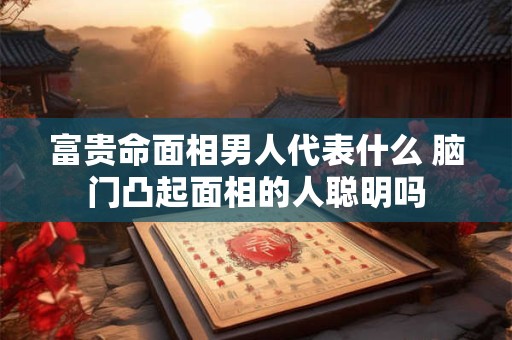 富贵命面相男人代表什么 脑门凸起面相的人聪明吗