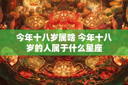 今年十八岁属啥 今年十八岁的人属于什么星座 今年十八岁属啥 今年十八岁的人属于什么星座
