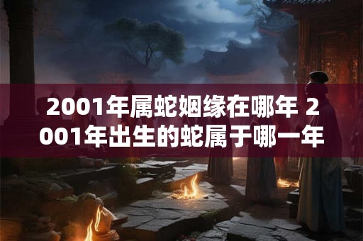 2001年属蛇姻缘在哪年 2001年出生的蛇属于哪一年适合姻缘