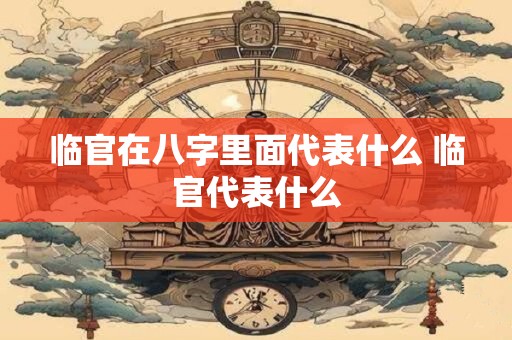 临官在八字里面代表什么 临官代表什么