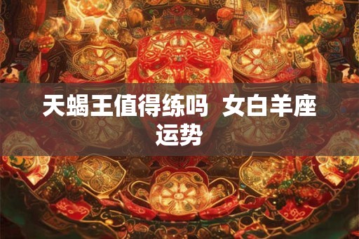 天蝎王值得练吗  女白羊座运势