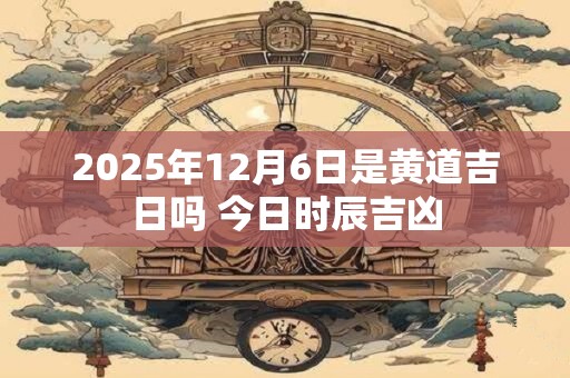 2025年12月6日是黄道吉日吗 今日时辰吉凶