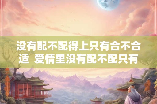 没有配不配得上只有合不合适  爱情里没有配不配只有合不合