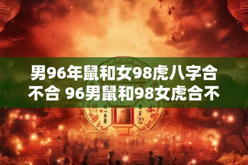 男96年鼠和女98虎八字合不合 96男鼠和98女虎合不合