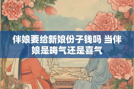 伴娘要给新娘份子钱吗 当伴娘是晦气还是喜气