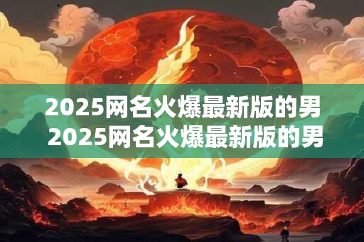2025网名火爆最新版的男 2025网名火爆最新版的男是谁