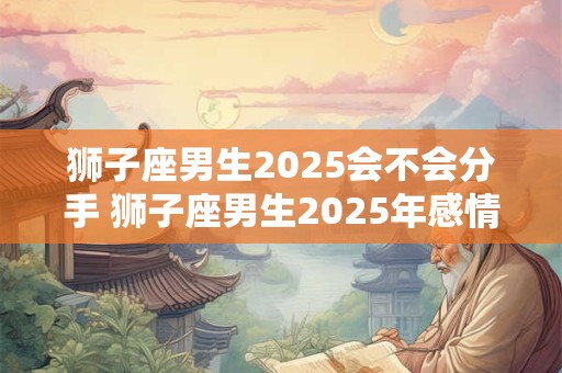 狮子座男生2025会不会分手 狮子座男生2025年感情运势