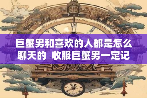 巨蟹男和喜欢的人都是怎么聊天的  收服巨蟹男一定记得断联
