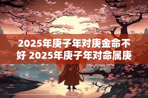 2025年庚子年对庚金命不好 2025年庚子年对命属庚金的人不好吗